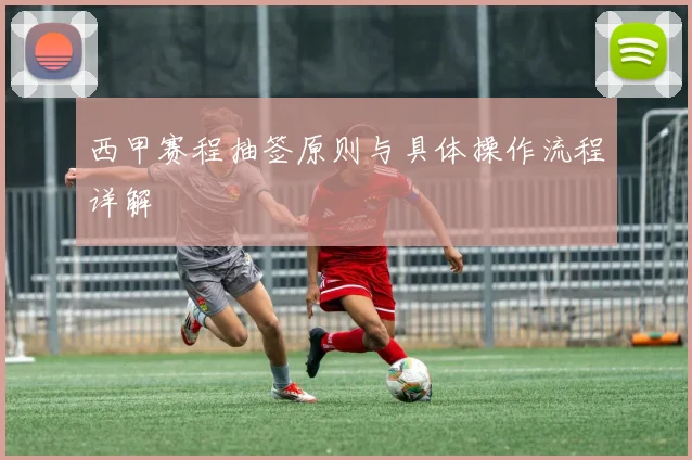 西甲赛程抽签原则与具体操作流程详解
