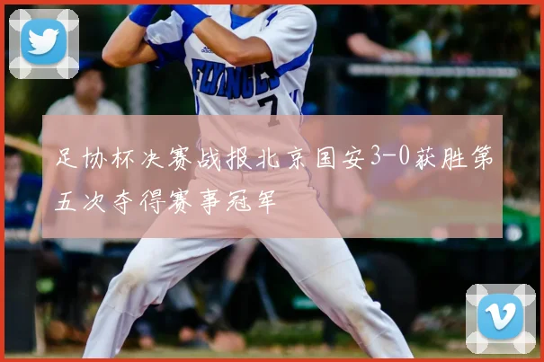 足协杯决赛战报北京国安3-0获胜第五次夺得赛事冠军