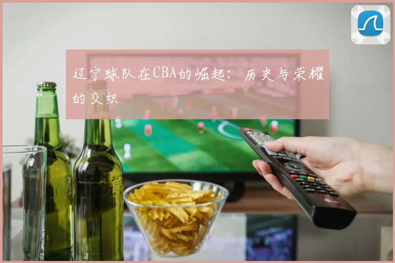 辽宁球队在CBA的崛起:历史与荣耀的交织