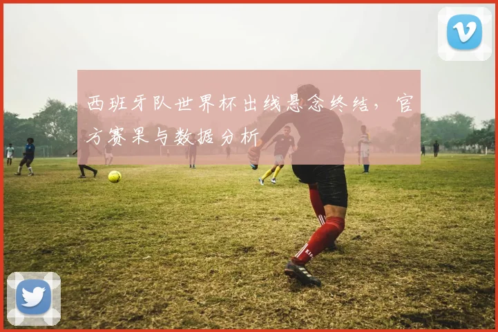 西班牙队世界杯出线悬念终结，官方赛果与数据分析
