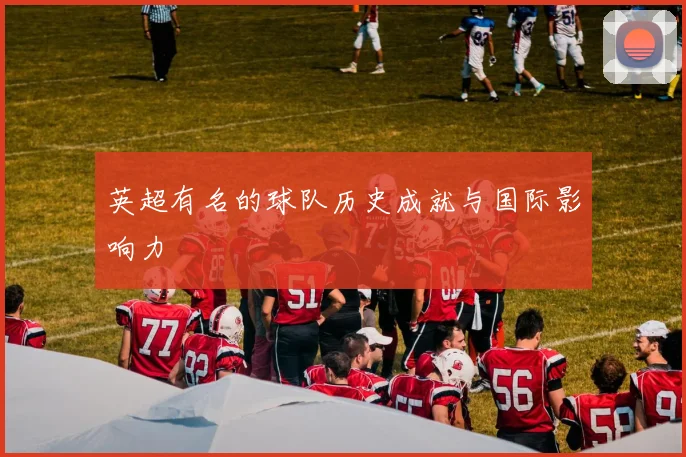 英超有名的球队历史成就与国际影响力